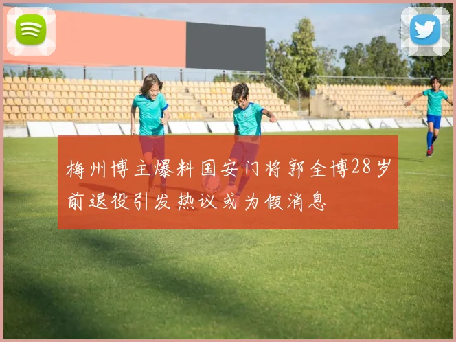 梅州博主爆料国安门将郭全博28岁前退役引发热议或为假消息
