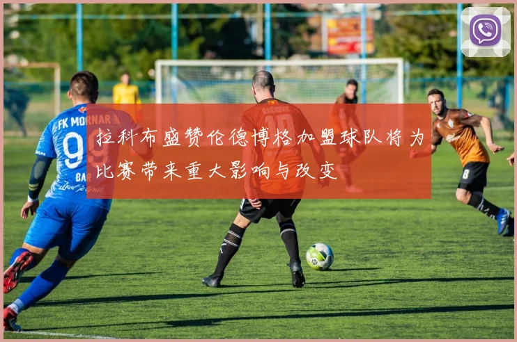 拉科布盛赞伦德博格加盟球队将为比赛带来重大影响与改变