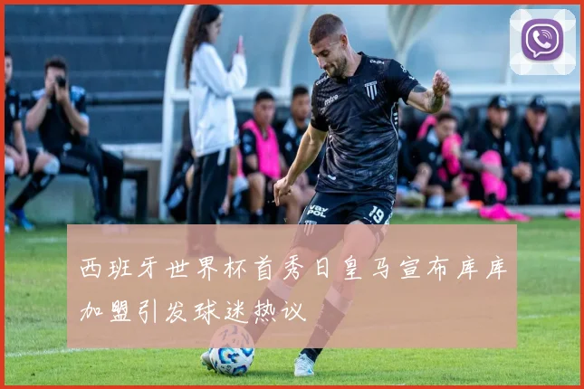 西班牙世界杯首秀日皇马宣布库库加盟引发球迷热议