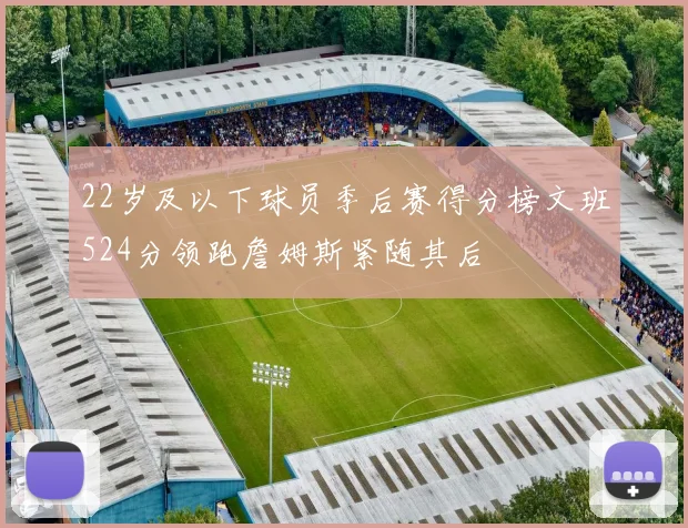 22岁及以下球员季后赛得分榜文班524分领跑詹姆斯紧随其后