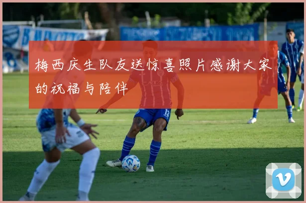 梅西庆生队友送惊喜照片感谢大家的祝福与陪伴