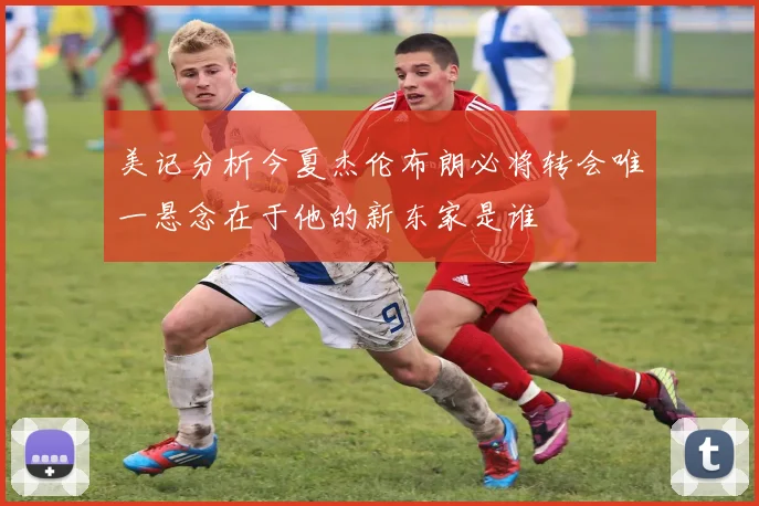 美记分析今夏杰伦布朗必将转会唯一悬念在于他的新东家是谁