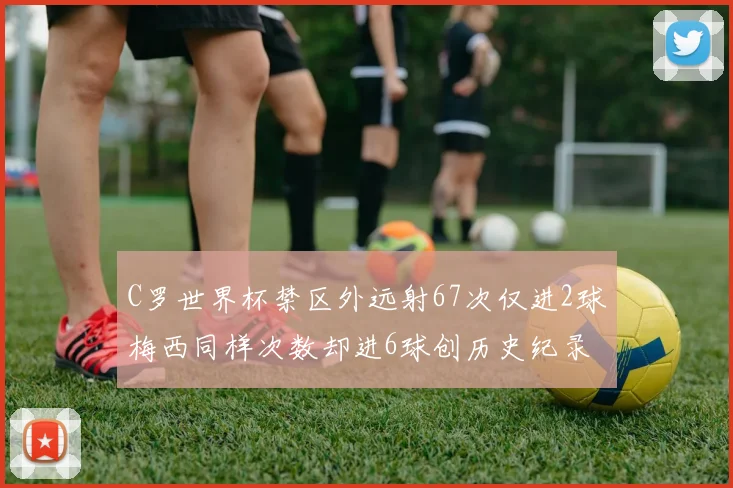 C罗世界杯禁区外远射67次仅进2球梅西同样次数却进6球创历史纪录