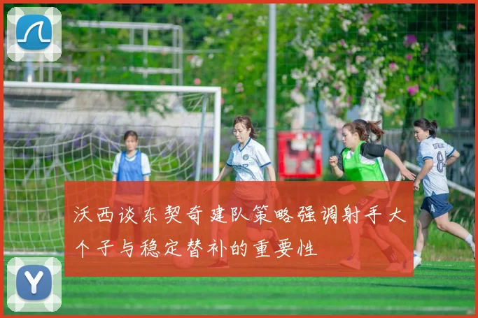 沃西谈东契奇建队策略强调射手大个子与稳定替补的重要性
