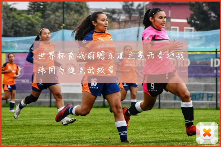 世界杯首战前瞻东道主墨西哥迎战韩国与捷克的较量