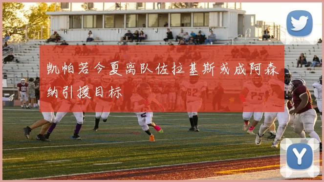 凯帕若今夏离队佐拉基斯或成阿森纳引援目标
