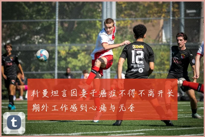 科曼坦言因妻子癌症不得不离开长期外工作感到心痛与无奈