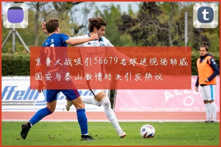 京鲁大战吸引56679名球迷现场助威国安与泰山激情对决引发热议
